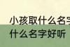 小孩取什么名字好听男孩子 男孩子取什么名字好听