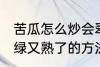 苦瓜怎么炒会翠绿又熟了 苦瓜炒会翠绿又熟了的方法