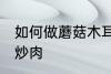 如何做蘑菇木耳炒肉 怎样做蘑菇木耳炒肉