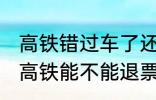 高铁错过车了还可以退票吗 没有赶上高铁能不能退票