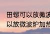 田螺可以放微波炉加热吗 田螺可不可以放微波炉加热
