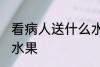 看病人送什么水果吉利 看病人送哪些水果