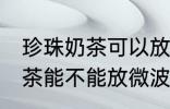 珍珠奶茶可以放微波炉加热吗 珍珠奶茶能不能放微波炉加热