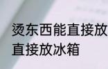 烫东西能直接放冰箱吗 烫东西能不能直接放冰箱