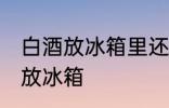 白酒放冰箱里还能喝吗 白酒适不适合放冰箱