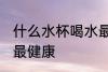 什么水杯喝水最健康 喝水用哪种水杯最健康