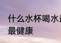 什么水杯喝水最健康 喝水用哪种水杯最健康