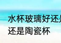 水杯玻璃好还是陶瓷好 喝水用玻璃杯还是陶瓷杯