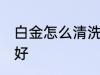 白金怎么清洗比较好 白金如何清洗最好