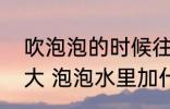 吹泡泡的时候往水里加什么能吹得更大 泡泡水里加什么能吹得更大？