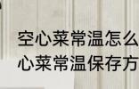 空心菜常温怎么保存新鲜的放的久 空心菜常温保存方法