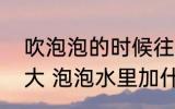 吹泡泡的时候往水里加什么能吹得更大 泡泡水里加什么能吹得更大？