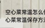 空心菜常温怎么保存新鲜的放的久 空心菜常温保存方法