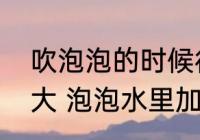 吹泡泡的时候往水里加什么能吹得更大 泡泡水里加什么能吹得更大？