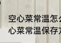空心菜常温怎么保存新鲜的放的久 空心菜常温保存方法