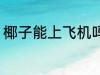 椰子能上飞机吗 椰子可以带上飞机吗
