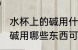 水杯上的碱用什么可以洗掉 水杯上的碱用哪些东西可以洗掉