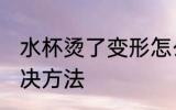 水杯烫了变形怎么办 水杯烫了变形解决方法