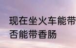 现在坐火车能带香肠吗 现在坐火车是否能带香肠