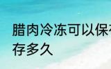 腊肉冷冻可以保存多久 腊肉冷冻能保存多久