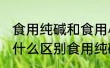 食用纯碱和食用小苏打有什么区别 有什么区别食用纯碱和食用小苏打