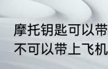 摩托钥匙可以带上飞机吗 摩托钥匙可不可以带上飞机