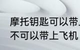 摩托钥匙可以带上飞机吗 摩托钥匙可不可以带上飞机