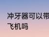 冲牙器可以带上飞机吗 冲牙器能带上飞机吗