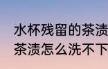 水杯残留的茶渍洗不下去 水杯残留的茶渍怎么洗不下去