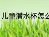 儿童潜水杯怎么选 儿童水杯如何挑选