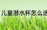 儿童潜水杯怎么选 儿童水杯如何挑选
