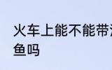 火车上能不能带活鱼 火车上可以带活鱼吗