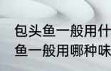包头鱼一般用什么味的料最好钓 包头鱼一般用哪种味的料最好钓