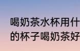 喝奶茶水杯用什么材质的好 哪种材质的杯子喝奶茶好
