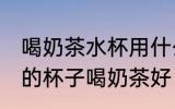 喝奶茶水杯用什么材质的好 哪种材质的杯子喝奶茶好
