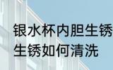 银水杯内胆生锈怎么清洗 银水杯内胆生锈如何清洗